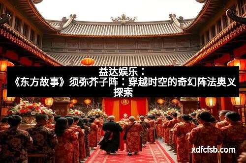 益达娱乐：《东方故事》须弥芥子阵：穿越时空的奇幻阵法奥义探索
