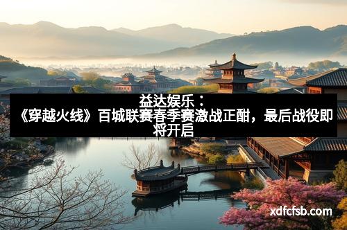 益达娱乐：《穿越火线》百城联赛春季赛激战正酣，最后战役即将开启